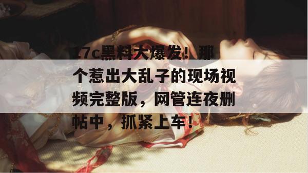 17c黑料大爆发!那个惹出大乱子的现场视频完整版,网管连夜删帖中,抓紧上车! 17c黑料大爆发!那个惹出大乱子的现场视频完整版,网管连夜删帖中,抓紧上车!