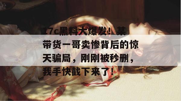 17c黑料大爆发！某带货一哥卖惨背后的惊天骗局，刚刚被秒删，我手快截下来了！