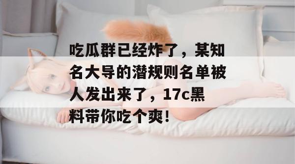 吃瓜群已经炸了，某知名大导的潜规则名单被人发出来了，17c黑料带你吃个爽！