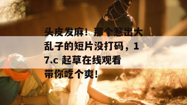 头皮发麻！那个惹出大乱子的短片没打码，17.c 起草在线观看带你吃个爽！
