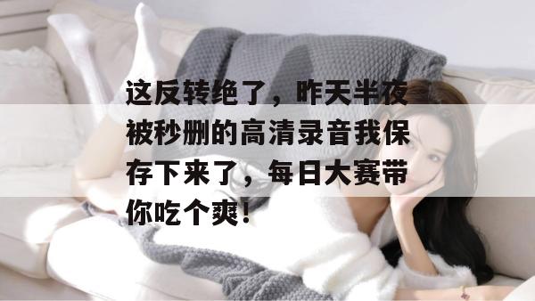 这反转绝了，昨天半夜被秒删的高清录音我保存下来了，每日大赛带你吃个爽！
