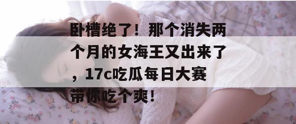 卧槽绝了！那个消失两个月的女海王又出来了，17c吃瓜每日大赛带你吃个爽！