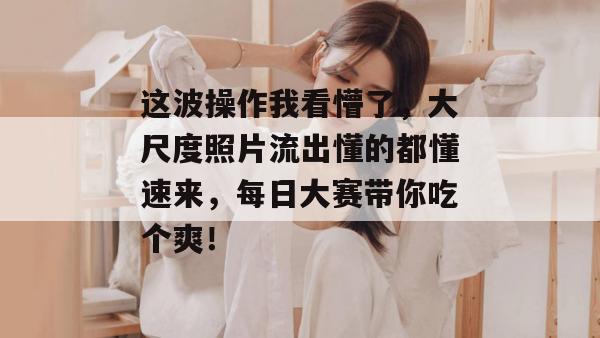 这波操作我看懵了，大尺度照片流出懂的都懂速来，每日大赛带你吃个爽！