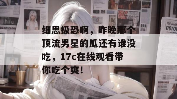 细思极恐啊，昨晚那个顶流男星的瓜还有谁没吃，17c在线观看带你吃个爽！