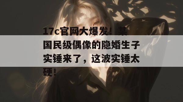 17c官网大爆发！某国民级偶像的隐婚生子实锤来了，这波实锤太硬！