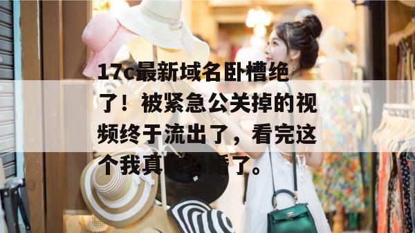 17c最新域名卧槽绝了！被紧急公关掉的视频终于流出了，看完这个我真的恐婚了。