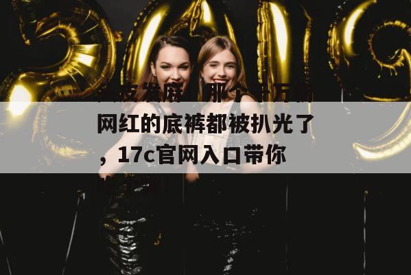头皮发麻！那个千万粉网红的底裤都被扒光了，17c官网入口带你吃个爽！