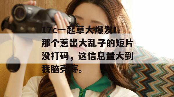 17c一起草大爆发！那个惹出大乱子的短片没打码，这信息量大到我脑壳疼。