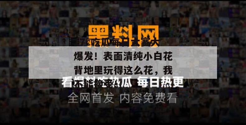 17c吃瓜每日大赛大爆发！表面清纯小白花背地里玩得这么花，我不能接受！