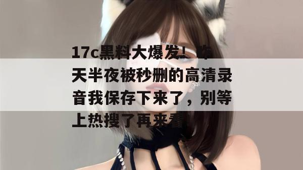 17c黑料大爆发！昨天半夜被秒删的高清录音我保存下来了，别等上热搜了再来看！