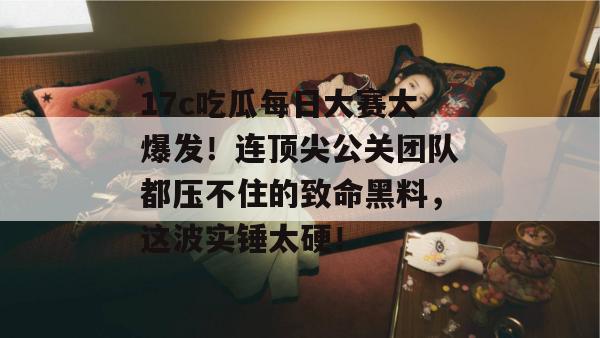 17c吃瓜每日大赛大爆发！连顶尖公关团队都压不住的致命黑料，这波实锤太硬！