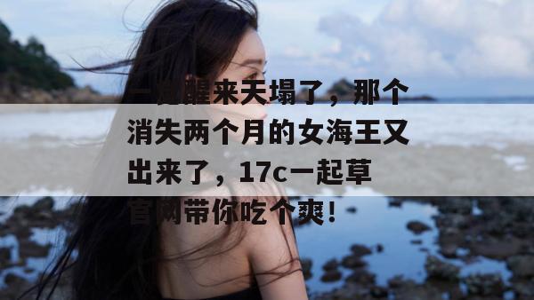 一觉醒来天塌了，那个消失两个月的女海王又出来了，17c一起草官网带你吃个爽！