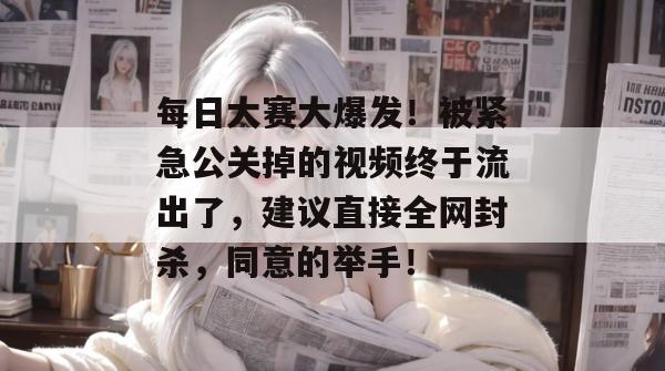 每日大赛大爆发！被紧急公关掉的视频终于流出了，建议直接全网封杀，同意的举手！