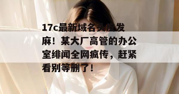 17c最新域名头皮发麻！某大厂高管的办公室绯闻全网疯传，赶紧看别等删了！