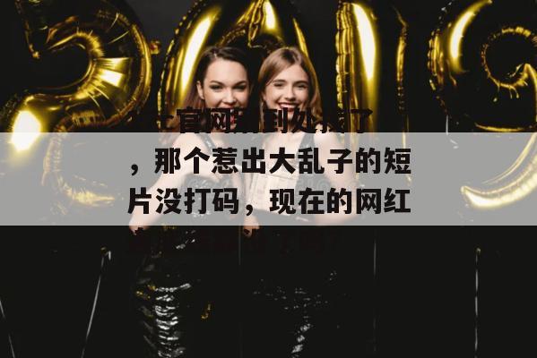 17c官网别到处找了，那个惹出大乱子的短片没打码，现在的网红连底线都没了吗？